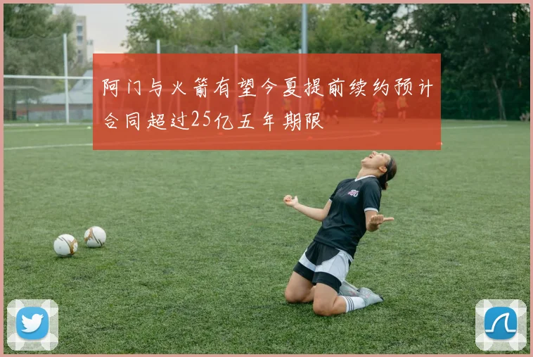 阿门与火箭有望今夏提前续约预计合同超过25亿五年期限