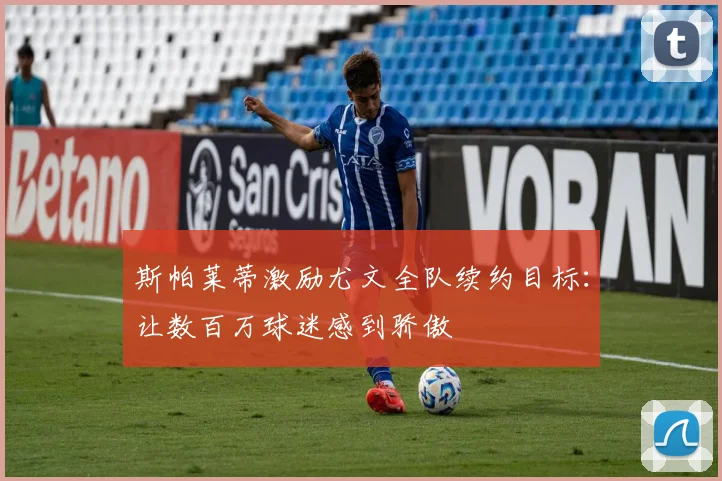 斯帕莱蒂激励尤文全队续约目标：让数百万球迷感到骄傲