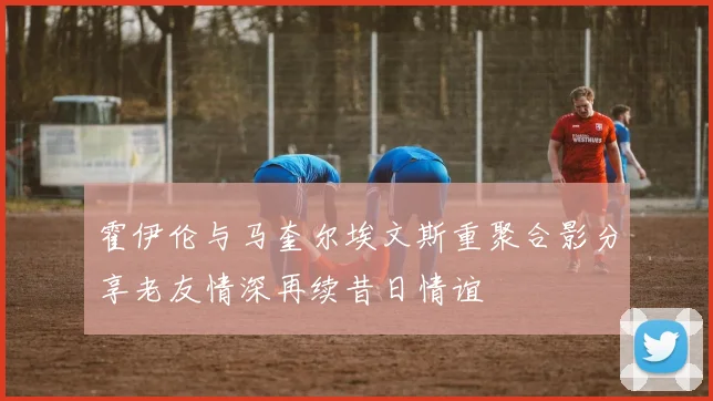 霍伊伦与马奎尔埃文斯重聚合影分享老友情深再续昔日情谊