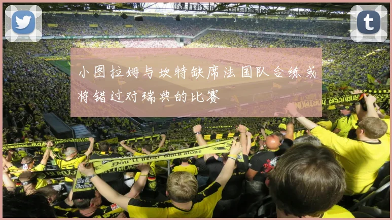 小图拉姆与坎特缺席法国队合练或将错过对瑞典的比赛