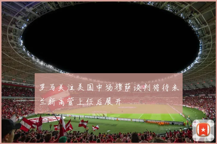 罗马关注美国中场穆萨谈判将待米兰新高管上任后展开