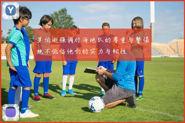 罗伯逊强调对海地队的尊重与警惕绝不低估他们的实力与韧性