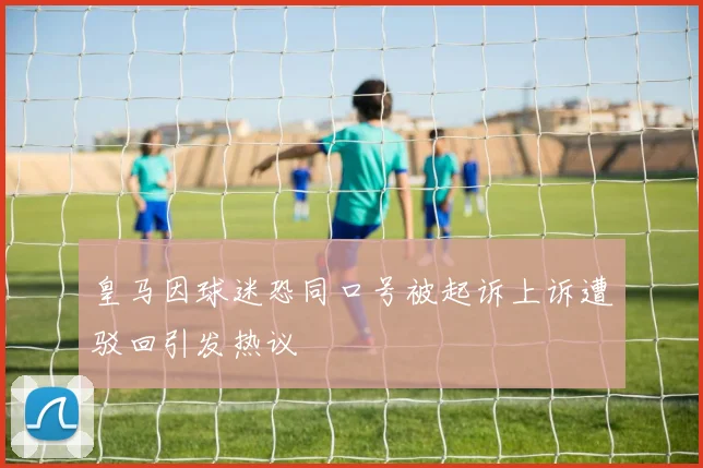 皇马因球迷恐同口号被起诉上诉遭驳回引发热议