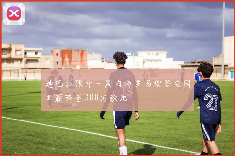 迪巴拉预计一周内与罗马续签合同年薪降至300万欧元