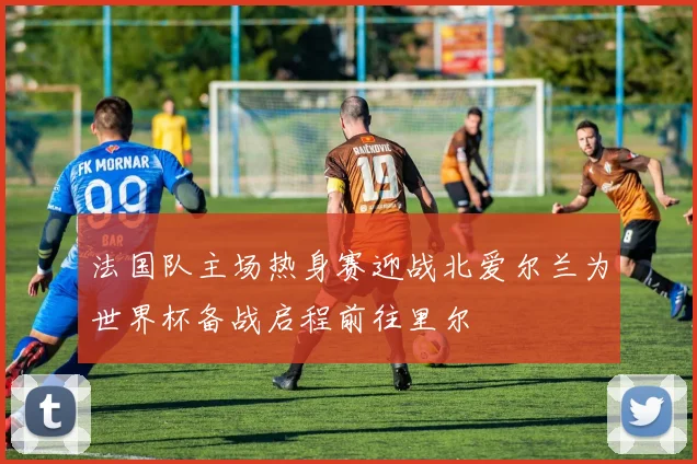 法国队主场热身赛迎战北爱尔兰为世界杯备战启程前往里尔
