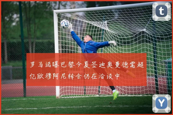 罗马诺曝巴黎今夏签迪奥曼德需超亿欧穆阿尼转会仍在洽谈中