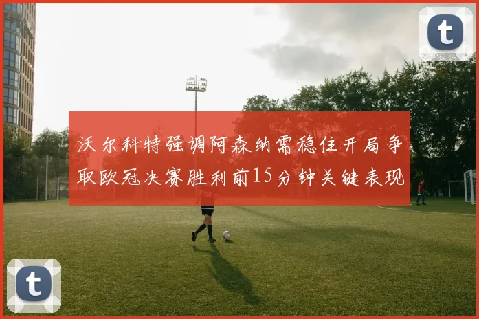 沃尔科特强调阿森纳需稳住开局争取欧冠决赛胜利前15分钟关键表现