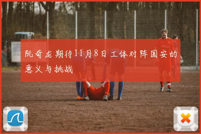 阮奇龙期待11月8日工体对阵国安的意义与挑战