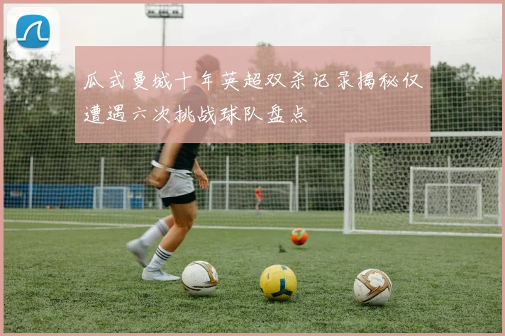 瓜式曼城十年英超双杀记录揭秘仅遭遇六次挑战球队盘点