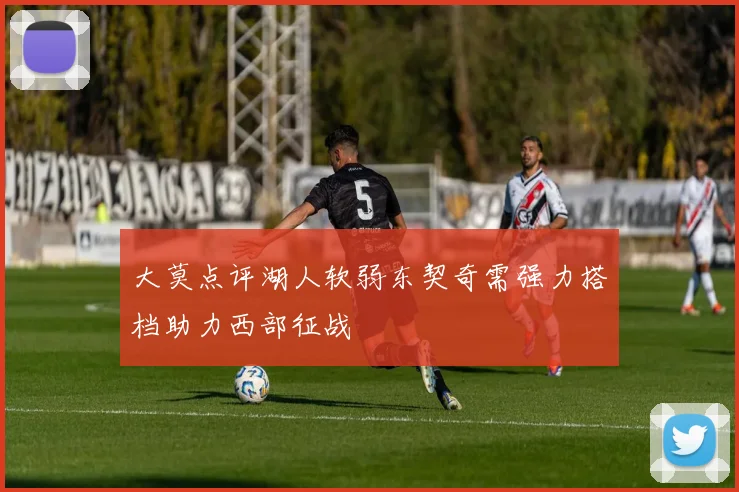 大莫点评湖人软弱东契奇需强力搭档助力西部征战