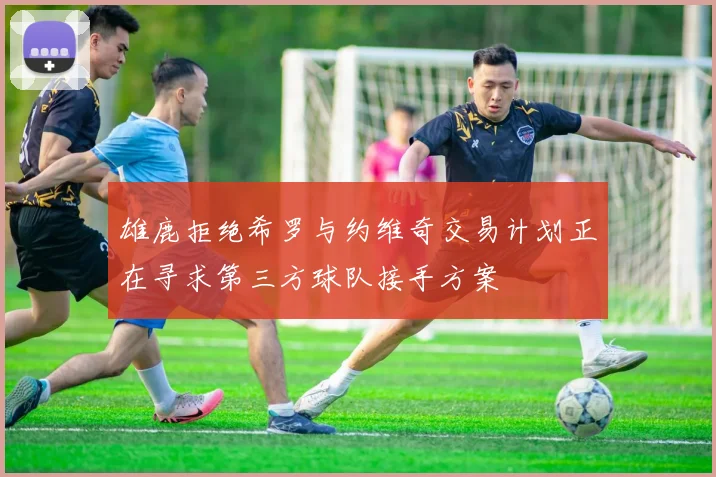 雄鹿拒绝希罗与约维奇交易计划正在寻求第三方球队接手方案