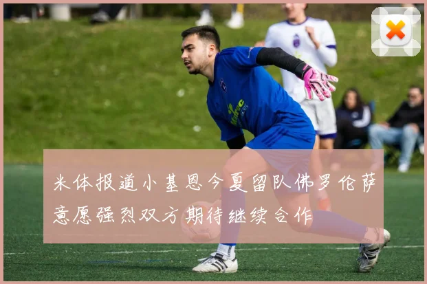 米体报道小基恩今夏留队佛罗伦萨意愿强烈双方期待继续合作