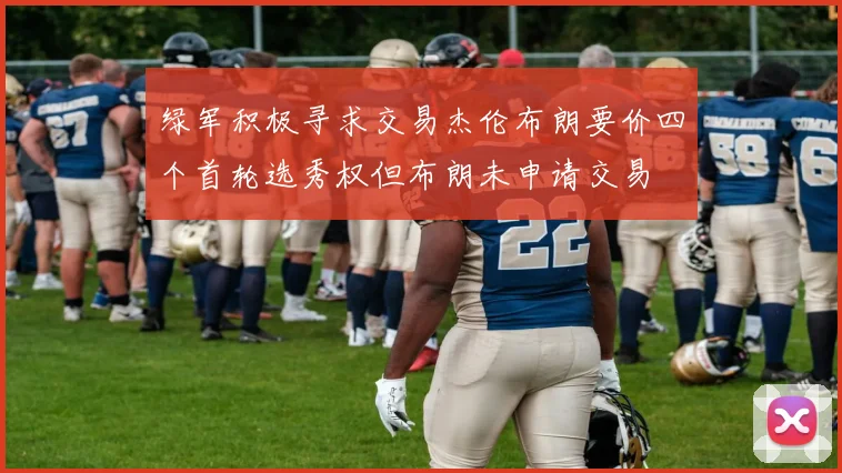 绿军积极寻求交易杰伦布朗要价四个首轮选秀权但布朗未申请交易