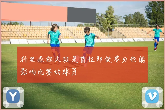 科里森称文班是首位即使零分也能影响比赛的球员