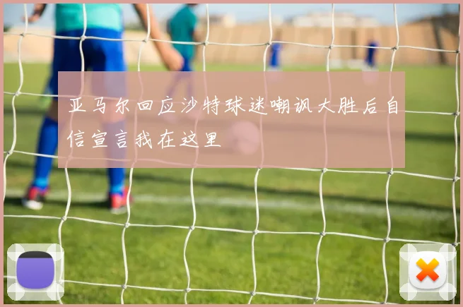 亚马尔回应沙特球迷嘲讽大胜后自信宣言我在这里