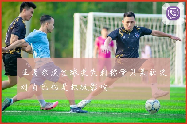 亚马尔谈金球奖失利称登贝莱获奖对自己也是积极影响