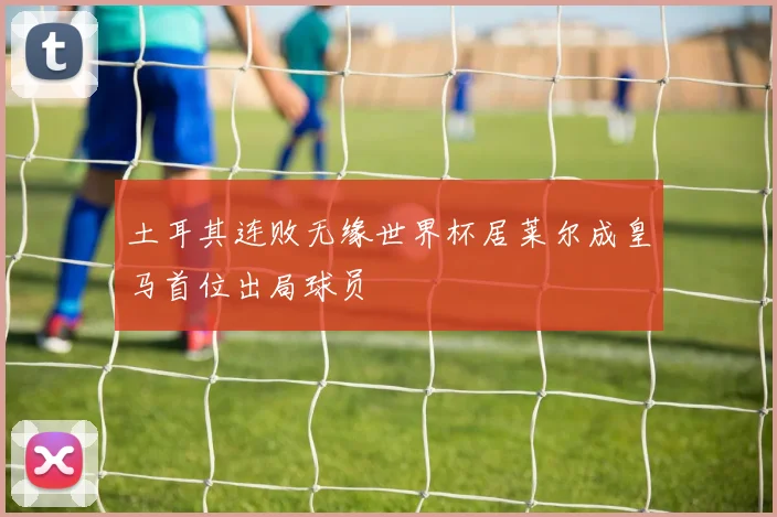 土耳其连败无缘世界杯居莱尔成皇马首位出局球员