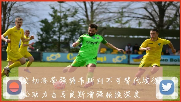 安切洛蒂强调韦斯利不可替代埃德松助力吉马良斯增强轮换深度