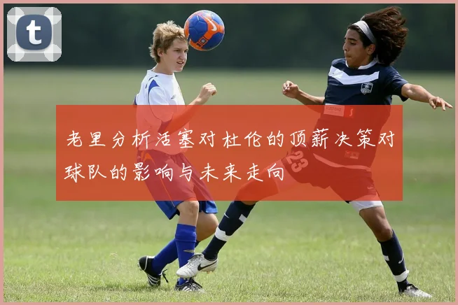 老里分析活塞对杜伦的顶薪决策对球队的影响与未来走向