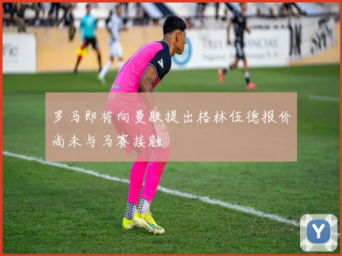 罗马即将向曼联提出格林伍德报价尚未与马赛接触