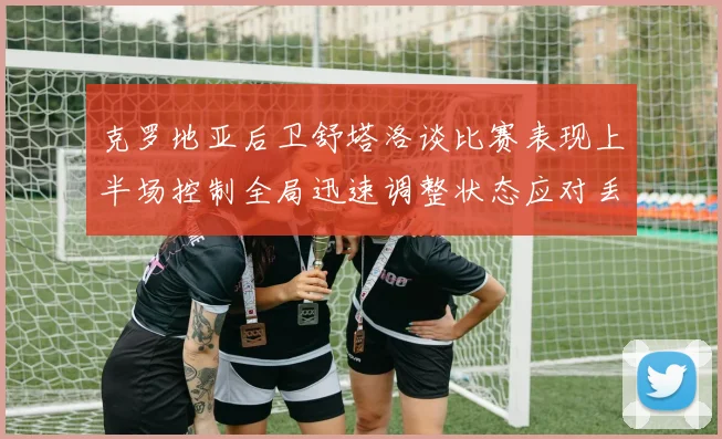 克罗地亚后卫舒塔洛谈比赛表现上半场控制全局迅速调整状态应对丢球