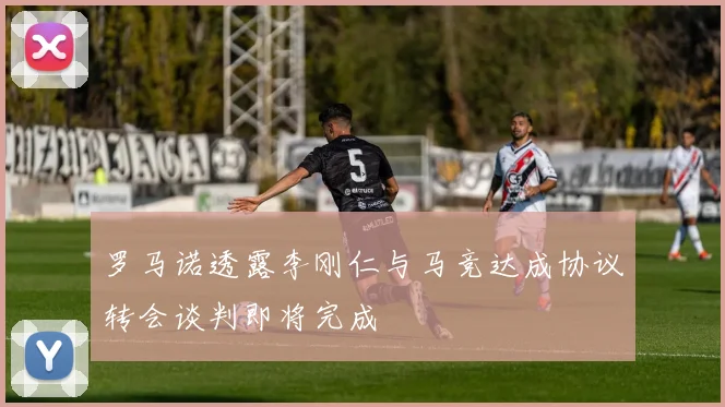 罗马诺透露李刚仁与马竞达成协议转会谈判即将完成