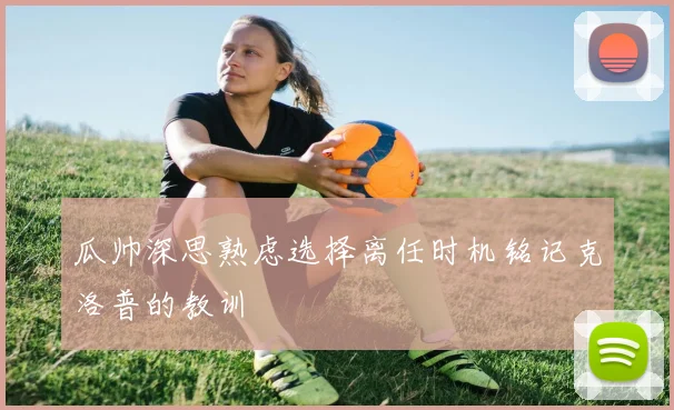 瓜帅深思熟虑选择离任时机铭记克洛普的教训